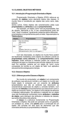 12. CLASSES, OBJETOS E MÉTODOS
12.1. Introdução à Programação Orientada a Objeto
Programação Orientada a Objetos (POO) refere-se ao
conceito de objetos como elemento básico das classes. O
mundo físico é constituído por objetos tais como carro, leão,
pessoa,
dentre outros. Estes objetos são caracterizados pelas suas
propriedades (ou atributos) e seus comportamentos.
Por exemplo, um objeto "carro" tem as propriedades, tipo
de câmbio, fabricante e cor. O seu comportamento pode ser
'virar', 'frear' e 'acelerar'. Igualmente, podemos definir diferentes
propriedades e comportamentos para um leão. Veja exemplos na
Tabela abaixo:
Com tais descrições, os objetos do mundo físico podem
ser facilmente modelados como objetos de software usando as
propriedades como atributos e os comportamentos como
métodos. Estes atributos e métodos podem ser usados em
softwares de jogos ou interativos para simular objetos do mundo
real! Por exemplo, poderia ser um objeto de 'carro' numa
competição de corrida ou um objeto de 'leão' num aplicativo
educacional de zoologia para crianças.
12.2. Classes e Objetos
12.2.1. Diferenças entre Classes e Objetos
No mundo do computador, um objeto é um componente
de software cuja estrutura é similar a um objeto no mundo real.
Cada objeto é composto por um conjunto de atributos
(propriedades) que são as variáveis que descrevem as
características essenciais do objeto e, consiste também, num
conjunto de métodos (comportamentos) que descrevem como o
objeto se comporta.Assim, um objeto é uma coleção de atributos
e métodos relacionados. Os atributos e métodos de um objeto
Java são formalmente conhecidos como atributos e métodos
de objeto, para distinguir dos atributos e métodos de classes,
que serão discutidos mais adiante.
A classe é a estrutura fundamental na Programação
Orientada a Objetos. Ela pode ser pensada como um gabarito,
um protótipo ou, ainda, uma planta para a construção de um
objeto. Ela consiste em dois tipos de elementos que são
chamados atributos (ou propriedades) e métodos.
91
 