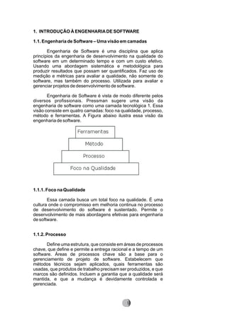 1. INTRODUÇÃO À ENGENHARIADE SOFTWARE
1.1. Engenharia de Software – Uma visão em camadas
Engenharia de Software é uma disciplina que aplica
princípios da engenharia de desenvolvimento na qualidade do
software em um determinado tempo e com um custo efetivo.
Usando uma abordagem sistemática e metodológica para
produzir resultados que possam ser quantificados. Faz uso de
medição e métricas para avaliar a qualidade, não somente do
software, mas também do processo. Utilizada para avaliar e
gerenciar projetos de desenvolvimento de software.
Engenharia de Software é vista de modo diferente pelos
diversos profissionais. Pressman sugere uma visão da
engenharia de software como uma camada tecnológica 1. Essa
visão consiste em quatro camadas: foco na qualidade, processo,
método e ferramentas. A Figura abaixo ilustra essa visão da
engenharia de software.
1.1.1. Foco na Qualidade
Essa camada busca um total foco na qualidade. É uma
cultura onde o compromisso em melhoria continua no processo
de desenvolvimento do software é sustentado. Permite o
desenvolvimento de mais abordagens efetivas para engenharia
de software.
1.1.2. Processo
Define uma estrutura, que consiste em áreas de processos
chave, que define e permite a entrega racional e a tempo de um
software. Áreas de processos chave são a base para o
gerenciamento de projeto de software. Estabelecem que
métodos técnicos sejam aplicados, quais ferramentas são
usadas, que produtos de trabalho precisam ser produzidos, e que
marcos são definidos. Incluem a garantia que a qualidade será
mantida, e que a mudança é devidamente controlada e
gerenciada.
829
 