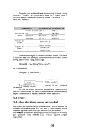 Suponha que a classe Carro tenha um atributo de classe
chamado Contador. Ao mudarmos o valor de Contador para 2,
todos os objetos da classe Carro terão o valor 2 para seus
atributos Contador.
12.2.4. Instância de Classe
Para criar um objeto ou uma instância da classe, utilizamos
o operador new. Por exemplo, para criar uma instância da classe
String, escrevemos o seguinte código:
String str2 = new String("Hello world!");
ou, o equivalente:
String str2 = "Hello world!";
O operador new aloca a memória para o objeto e retorna
uma referência para essa alocação.
Ao criar um objeto, invoca-se, na realidade, o construtor da
classe. O construtor é um método onde todas as inicializações do
objeto são declaradas e possui o mesmo nome da classe.
12.3. Métodos
12.3.1. O que são métodos e porque usar métodos?
Nos exemplos apresentados anteriormente, temos apenas um
método, o método main(). Em Java, nós podemos definir vários
métodos e podemos chamá-los a partir de outros métodos.
Um método é um trecho de código distinto que pode ser chamado
por qualquer outro método para realizar alguma função
específica.
93
 