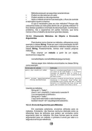 Métodos possuem as seguintes características:
• Podem ou não retornar um valor
• Podem aceitar ou não argumentos
• Após o método encerrar sua execução, o fluxo de controle
é retornado a quem o chamou
O que é necessário para se criar métodos? Porque não
colocamos todas as instruções dentro de um grande método? O
foco destas questões é chamado de decomposição. Conhecido o
problema, nós o separamos em partes menores, que torna
menos crítico o trabalho de escrever grandes classes.
12.3.2. Chamando Métodos de Objeto e Enviando
Argumentos
Para ilustrar como chamar os métodos, utilizaremos como
exemplo a classe String. Pode-se usar a documentação da API
Java para conhecer todos os atributos e métodos disponíveis na
classe String. Posteriormente, iremos criar nossos próprios
métodos.
Para chamar um método a partir de um objeto,
escrevemos o seguinte:
nomeDoObjeto.nomeDoMétodo([argumentos]);
Vamos pegar dois métodos encontrados na classe String
como exemplo:
Usando os métodos:
String str1 = "Hello";
char x = str1.charAt(0); // retornará o caracter H
// e o armazenará no atributo x
String str2 = "hello";
// aqui será retornado o valor booleano true
boolean result = str1.equalsIgnoreCase(str2);
12.3.3. Envio deArgumentos para Métodos
Em exemplos anteriores, enviamos atributos para os
métodos. Entretanto, não fizemos nenhuma distinção entre os
diferentes tipos de atributos que podem ser enviados como
argumento para os métodos. Há duas formas para se enviar
argumentos para um método, o primeiro é envio por valor e o
segundo é envio por referência.
94
 