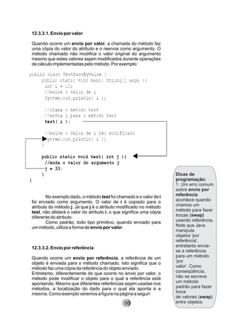 Dicas de
programação:
1. Um erro comum
sobre envio por
referência
acontece quando
criamos um
método para fazer
trocas (swap)
usando referência.
Note que Java
manipula
objetos 'por
referência',
entretanto envia-
se a referência
para um método
'por
valor'. Como
conseqüência,
não se escreve
um método
padrão para fazer
troca
de valores (swap)
entre objetos.
12.3.3.1. Envio por valor
Quando ocorre um envio por valor, a chamada do método faz
uma cópia do valor do atributo e o reenvia como argumento. O
método chamado não modifica o valor original do argumento
mesmo que estes valores sejam modificados durante operações
de cálculo implementadas pelo método. Por exemplo:
No exemplo dado, o método test foi chamado e o valor de i
foi enviado como argumento. O valor de i é copiado para o
atributo do método j. Já que j é o atributo modificado no método
test, não afetará o valor do atributo i, o que significa uma cópia
diferente do atributo.
Como padrão, todo tipo primitivo, quando enviado para
um método, utiliza a forma de envio por valor.
12.3.3.2. Envio por referência
Quando ocorre um envio por referência, a referência de um
objeto é enviada para o método chamado. Isto significa que o
método faz uma cópia da referência do objeto enviado.
Entretanto, diferentemente do que ocorre no envio por valor, o
método pode modificar o objeto para o qual a referência está
apontando. Mesmo que diferentes referências sejam usadas nos
métodos, a localização do dado para o qual ela aponta é a
mesma. Como exemplo veremos a figura na página a seguir:
95
 