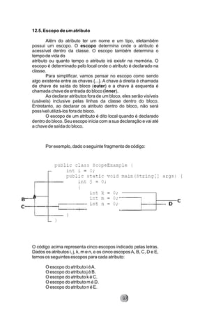 12.5. Escopo de um atributo
Além do atributo ter um nome e um tipo, eletambém
possui um escopo. O escopo determina onde o atributo é
acessível dentro da classe. O escopo também determina o
tempo de vida do
atributo ou quanto tempo o atributo irá existir na memória. O
escopo é determinado pelo local onde o atributo é declarado na
classe.
Para simplificar, vamos pensar no escopo como sendo
algo existente entre as chaves {...}. A chave à direita é chamada
de chave de saída do bloco (outer) e a chave à esquerda é
chamada chave de entrada do bloco (inner).
Ao declarar atributos fora de um bloco, eles serão visíveis
(usáveis) inclusive pelas linhas da classe dentro do bloco.
Entretanto, ao declarar os atributo dentro do bloco, não será
possível utilizá-los fora do bloco.
O escopo de um atributo é dito local quando é declarado
dentro do bloco. Seu escopo inicia com a sua declaração e vai até
a chave de saída do bloco.
Por exemplo, dado o seguinte fragmento de código:
O código acima representa cinco escopos indicado pelas letras.
Dados os atributos i, j, k, m e n, e os cinco escoposA, B, C, D e E,
temos os seguintes escopos para cada atributo:
O escopo do atributo i éA.
O escopo do atributo j é B.
O escopo do atributo k é C.
O escopo do atributo m é D.
O escopo do atributo n é E.
97
 