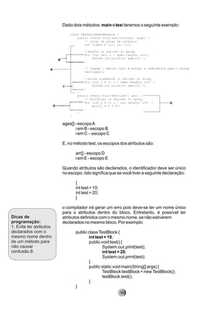 Dicas de
programação:
1. Evite ter atributos
declarados com o
mesmo nome dentro
de um método para
não causar
confusão.8.
Dado dois métodos: main e test teremos o seguinte exemplo:
ages[] - escopoA
i em B - escopo B
i em C – escopo C
E, no método test, os escopos dos atributos são:
arr[] - escopo D
i em E - escopo E
Quando atributos são declarados, o identificador deve ser único
no escopo. Isto significa que se você tiver a seguinte declaração:
{
int test = 10;
int test = 20;
}
o compilador irá gerar um erro pois deve-se ter um nome único
para o atributos dentro do bloco. Entretanto, é possível ter
atributos definidos com o mesmo nome, se não estiverem
declarados no mesmo bloco. Por exemplo:
public classTestBlock {
int test = 10;
public void test() {
System.out.print(test);
int test = 20;
System.out.print(test);
}
public static void main(String[] args) {
TestBlock testBlock = newTestBlock();
testBlock.test();
}
}
98
 