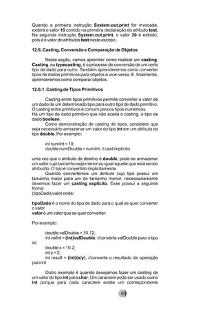 Quando a primeira instrução System.out.print for invocada,
exibirá o valor 10 contido na primeira declaração do atributo test.
Na segunda instrução System.out.print, o valor 20 é exibido,
pois é o valor do atributos test neste escopo.
12.6. Casting, Conversão e Comparação de Objetos
Nesta seção, vamos aprender como realizar um casting.
Casting, ou typecasting, é o processo de conversão de um certo
tipo de dado para outro. Também aprenderemos como converter
tipos de dados primitivos para objetos e vice-versa. E, finalmente,
aprenderemos como comparar objetos.
12.6.1. Casting de Tipos Primitivos
Casting entre tipos primitivos permite converter o valor de
um dado de um determinado tipo para outro tipo de dado primitivo.
O casting entre primitivos é comum para os tipos numéricos.
Há um tipo de dado primitivo que não aceita o casting, o tipo de
dado boolean.
Como demonstração de casting de tipos, considere que
seja necessário armazenar um valor do tipo int em um atributo do
tipo double. Por exemplo:
int numInt = 10;
double numDouble = numInt; // cast implícito
uma vez que o atributo de destino é double, pode-se armazenar
um valor cujo tamanho seja menor ou igual aquele que está sendo
atribuído. O tipo é convertido implicitamente.
Quando convertemos um atributo cujo tipo possui um
tamanho maior para um de tamanho menor, necessariamente
devemos fazer um casting explícito. Esse possui a seguinte
forma:
(tipoDado)valor onde:
tipoDado é o nome do tipo de dado para o qual se quer converter
o valor
valor é um valor que se quer converter.
Por exemplo:
double valDouble = 10.12;
int valInt = (int)valDouble; //converte valDouble para o tipo
int
double x = 10.2;
int y = 2;
int result = (int)(x/y); //converte o resultado da operação
para int
Outro exemplo é quando desejamos fazer um casting de
um valor do tipo int para char. Um caractere pode ser usado como
int porque para cada caractere existe um correspondente
99
 