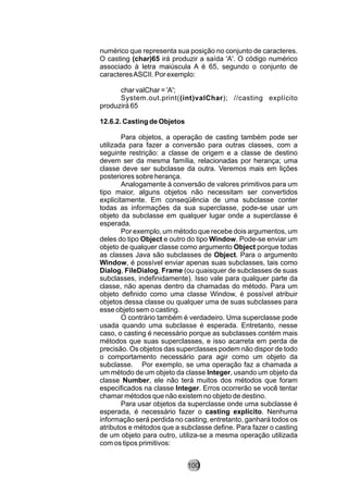 numérico que representa sua posição no conjunto de caracteres.
O casting (char)65 irá produzir a saída 'A'. O código numérico
associado à letra maiúscula A é 65, segundo o conjunto de
caracteresASCII. Por exemplo:
char valChar = 'A';
System.out.print((int)valChar); //casting explícito
produzirá 65
12.6.2. Casting de Objetos
Para objetos, a operação de casting também pode ser
utilizada para fazer a conversão para outras classes, com a
seguinte restrição: a classe de origem e a classe de destino
devem ser da mesma família, relacionadas por herança; uma
classe deve ser subclasse da outra. Veremos mais em lições
posteriores sobre herança.
Analogamente à conversão de valores primitivos para um
tipo maior, alguns objetos não necessitam ser convertidos
explicitamente. Em conseqüência de uma subclasse conter
todas as informações da sua superclasse, pode-se usar um
objeto da subclasse em qualquer lugar onde a superclasse é
esperada.
Por exemplo, um método que recebe dois argumentos, um
deles do tipo Object e outro do tipo Window. Pode-se enviar um
objeto de qualquer classe como argumento Object porque todas
as classes Java são subclasses de Object. Para o argumento
Window, é possível enviar apenas suas subclasses, tais como
Dialog, FileDialog, Frame (ou quaisquer de subclasses de suas
subclasses, indefinidamente). Isso vale para qualquer parte da
classe, não apenas dentro da chamadas do método. Para um
objeto definido como uma classe Window, é possível atribuir
objetos dessa classe ou qualquer uma de suas subclasses para
esse objeto sem o casting.
O contrário também é verdadeiro. Uma superclasse pode
usada quando uma subclasse é esperada. Entretanto, nesse
caso, o casting é necessário porque as subclasses contém mais
métodos que suas superclasses, e isso acarreta em perda de
precisão. Os objetos das superclasses podem não dispor de todo
o comportamento necessário para agir como um objeto da
subclasse. Por exemplo, se uma operação faz a chamada a
um método de um objeto da classe Integer, usando um objeto da
classe Number, ele não terá muitos dos métodos que foram
especificados na classe Integer. Erros ocorrerão se você tentar
chamar métodos que não existem no objeto de destino.
Para usar objetos da superclasse onde uma subclasse é
esperada, é necessário fazer o casting explícito. Nenhuma
informação será perdida no casting, entretanto, ganhará todos os
atributos e métodos que a subclasse define. Para fazer o casting
de um objeto para outro, utiliza-se a mesma operação utilizada
com os tipos primitivos:
100
 