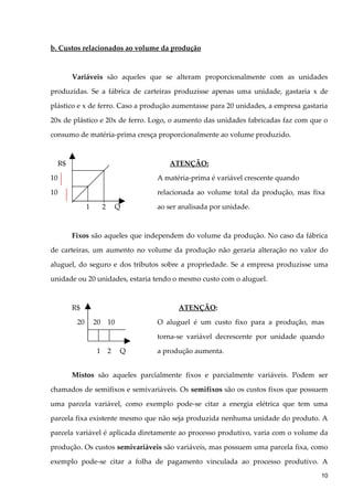 b. Custos relacionados ao volume da produção
Variáveis são aqueles que se alteram proporcionalmente com as unidades
produzidas. Se a fábrica de carteiras produzisse apenas uma unidade, gastaria x de
plástico e x de ferro. Caso a produção aumentasse para 20 unidades, a empresa gastaria
20x de plástico e 20x de ferro. Logo, o aumento das unidades fabricadas faz com que o
consumo de matéria-prima cresça proporcionalmente ao volume produzido.
R$ ATENÇÃO:
10 A matéria-prima é variável crescente quando
10 relacionada ao volume total da produção, mas fixa
1 2 Q ao ser analisada por unidade.
Fixos são aqueles que independem do volume da produção. No caso da fábrica
de carteiras, um aumento no volume da produção não geraria alteração no valor do
aluguel, do seguro e dos tributos sobre a propriedade. Se a empresa produzisse uma
unidade ou 20 unidades, estaria tendo o mesmo custo com o aluguel.
R$ ATENÇÃO:
20 20 10 O aluguel é um custo fixo para a produção, mas
torna-se variável decrescente por unidade quando
1 2 Q a produção aumenta.
Mistos são aqueles parcialmente fixos e parcialmente variáveis. Podem ser
chamados de semifixos e semivariáveis. Os semifixos são os custos fixos que possuem
uma parcela variável, como exemplo pode-se citar a energia elétrica que tem uma
parcela fixa existente mesmo que não seja produzida nenhuma unidade do produto. A
parcela variável é aplicada diretamente ao processo produtivo, varia com o volume da
produção. Os custos semivariáveis são variáveis, mas possuem uma parcela fixa, como
exemplo pode-se citar a folha de pagamento vinculada ao processo produtivo. A
10
 