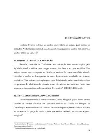 III. SISTEMAS DE CUSTEIO
Existem diversos sistemas de custeio que podem ser usados para custear os
produtos. Neste trabalho serão abordados dois tipos específicos: Custeio por Absorção,
Custeio Direto ou Variável2
.
3.1. SISTEMA DE CUSTEIO POR ABSORÇÃO
Também chamado de Tradicional, sua utilização vem sendo exigida pela
legislação fiscal brasileira para compor o custo dos bens e serviços vendidos. Este
sistema requer que a empresa se divida em centros de custos contábeis, visando
controlar e avaliar o desempenho de cada departamento envolvido no processo
produtivo. “Esse sistema contempla como custo de fabricação todos os custos incorridos
no processo de fabricação do período, sejam eles diretos ou indiretos. Nesse caso,
somente as despesas integrarão o resultado do exercício” (RIBEIRO, 2009, p.58).
3.2.. SISTEMA DE CUSTEIO VARIÁVEL OU DIRETO
Esse sistema também é conhecido como Custeio Marginal, pois a forma para se
calcular os valores alocados aos produtos conduz ao cálculo da Margem de
Contribuição. O custeio variável classifica os custos da produção em variáveis e fixos e
ao se reduzir do preço de venda o valor dos custos variáveis, encontra-se o ganho
marginal 3
.
2
Outros sistemas devem ser contemplados no livro do Professor Osni Moura Ribeiro – Contabilidade de
Custos da editora Saraiva.
3
Este sistema será estudado no capítulo VII.
14
 