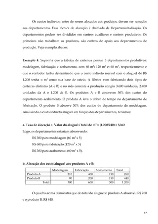 Os custos indiretos, antes de serem alocados aos produtos, devem ser rateados
aos departamentos. Essa técnica de alocação é chamada de Departamentalização. Os
departamentos podem ser divididos em centros auxiliares e centros produtivos. Os
primeiros não trabalham os produtos, são centros de apoio aos departamentos de
produção. Veja exemplo abaixo:
Exemplo 4: Suponha que a fábrica de carteiras possua 3 departamentos produtivos:
modelagem, fabricação e acabamento, com 60 m2
; 120 m2
e; 60 m2
, respectivamente e
que o contador tenha determinado que o custo indireto mensal com o aluguel de R$
1.200 tenha o m2
como sua base de rateio. A fábrica vem fabricando dois tipos de
carteiras distintas (A e B) e no mês corrente a produção atingiu 3.600 unidades, 2.400
unidades da A e 1.200 da B. Os produtos A e B absorvem 50% dos custos do
departamento acabamento. O produto A leva o dobro de tempo no departamento de
fabricação. O produto B absorve 30% dos custos do departamento de modelagem.
Analisando o custo indireto aluguel em função dos departamentos, teríamos:
a. Taxa de alocação = Valor do aluguel / total de m2
= (1.200/240) = 5/m2
Logo, os departamentos estariam absorvendo:
R$ 300 para modelagem (60 m2
x 5)
R$ 600 para fabricação (120 m2
x 5)
R$ 300 para acabamento (60 m2
x 5).
b. Alocação dos custo aluguel aos produtos A e B:
Modelagem Fabricação Acabamento Total
Produto A 210 400 150 760
Produto B 90 200 150 440
Total 300 600 300 1.200
O quadro acima demonstra que do total do aluguel o produto A absorveu R$ 760
e o produto B, R$ 440.
17
 