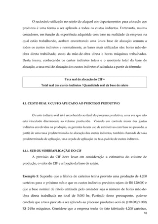 O raciocínio utilizado no rateio do aluguel aos departamentos para alocação aos
produtos é uma forma a ser aplicada a todos os custos indiretos. Entretanto, muitos
contadores, em função da experiência adquirida com base na realidade da empresa na
qual estão trabalhando, acabam encontrando uma única base de alocação comum a
todos os custos indiretos e normalmente, as bases mais utilizadas são: horas mão-de-
obra direta trabalhada; custo da mão-de-obra direta e horas máquinas trabalhadas.
Desta forma, conhecendo os custos indiretos totais e o montante total da base de
alocação, a taxa real de alocação dos custos indiretos é calculada a partir da fórmula:
Taxa real de alocação do CIF =
Total real dos custos indiretos / Quantidade real da base de rateio
4.1. CUSTO REAL X CUSTO APLICADO AO PROCESSO PRODUTIVO
O custo indireto real só é reconhecido ao final do processo produtivo, uma vez que não
está vinculado diretamente ao volume produzido. Visando um controle maior dos gastos
indiretos envolvidos na produção, os gerentes fazem uso de estimativas com base no passado, a
partir de uma taxa predeterminada de alocação dos custos indiretos, também chamada de taxa
predeterminada de aplicação, taxa orçada de aplicação ou taxa-padrão de custos indiretos.
4.1.1. SUB OU SOBREAPLICAÇÃO DO CIF
A previsão do CIF deve levar em consideração a estimativa do volume de
produção, o valor do CIF e a fixação da base de rateio.
Exemplo 5: Suponha que a fábrica de carteiras tenha previsto uma produção de 4.200
carteiras para o próximo mês e que os custos indiretos previstos sejam de R$ 120.000 e
que a base normal de rateio utilizada pelo contador seja o número de horas mão-de-
obra direta trabalhada no total de 5.000 hr. Partindo desse pressuposto, pode-se
concluir que a taxa prevista a ser aplicada ao processo produtivo será de (120.000/5.000)
R$ 24/hr máquinas. Considere que a empresa tenha de fato fabricado 4.200 carteiras,
18
 