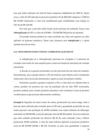 mas que tenha utilizado um total de horas máquinas trabalhadas de 5.200 hr. Nesse
caso, o valor da CIF aplicada ao processo produtivo foi de (R$ 24/hr máquina x 5.200 hr)
R$ 124.800. Entretanto, o valor real contabilizado pela contabilidade, com relação ao
CIF, foi de R$ 124.500.
Por mais que a previsão tenha ficado muito próxima da realidade, houve uma
sobreaplicação de CIF e o valor de (124.800 – 124.500) R$ 300 precisa ser ajustado.
O exemplo anterior poderia ter como resultado um valor real superior ao valor
aplicado ao processo produtivo. Nesse caso, teríamos uma subaplicação e o ajuste
também teria de ser feito.
4.1.2. TRATAMENTO DADO A SUB OU A SOBREAPLICAÇÃO DO CIF
A subaplicação ou a sobreaplicação precisam ser corrigidas e o processo de
correção varia muito de uma empresa para a outra em função da relevância da variação
encontrada.
A decisão se a quantia encontrada é ou não relevante fica nas mãos do contador.
Normalmente, uma variação inferior a 10% do total do custo indireto real é considerada
irrelevante e deve ser levada diretamente a ajuste ao custo do produto vendido.
Entretanto, quando a quantia é superior a 10%, o valor deve ser rateado entre as
contas, produto em processo (no caso da produção não ter sido 100% terminada),
produto acabado (caso existam produtos estocados e não vendidos) e custo do produto
vendido (para os que já foram efetivamente vendidos).
Exemplo 6: Suponha um único centro de custos, produzindo um único artigo, onde a
base de rateio utilizada pelo contador para os CIF seja a quantidade produzida. Se esse
centro previsse uma produção de 40.000 unidades com custos indiretos de fabricação
estimados em R$ 800.000, a taxa de aplicação seria de R$ 20/unidade. Essa taxa indicaria
que cada unidade produzida iria absorver R$ 20 do custo estimado. Caso a fábrica
produzisse 38.000 unidades, o valor do custo indireto aplicado ao processo produtivo
seria de R$ 760.000 (38.000 x R$ 20). Contudo, se para essa quantidade a empresa
19
 