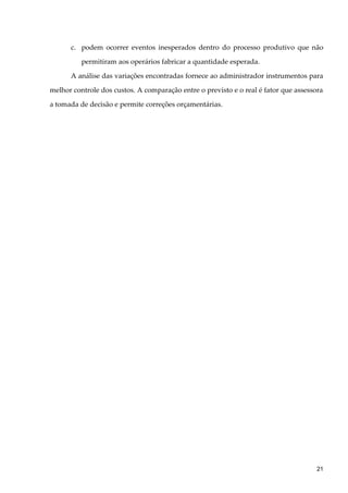 c. podem ocorrer eventos inesperados dentro do processo produtivo que não
permitiram aos operários fabricar a quantidade esperada.
A análise das variações encontradas fornece ao administrador instrumentos para
melhor controle dos custos. A comparação entre o previsto e o real é fator que assessora
a tomada de decisão e permite correções orçamentárias.
21
 