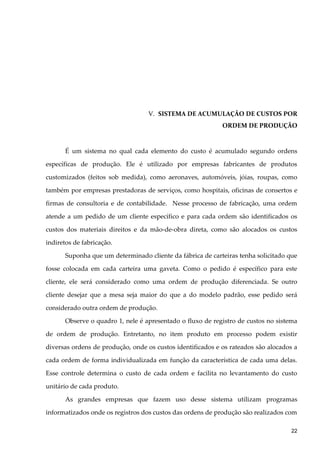V. SISTEMA DE ACUMULAÇÃO DE CUSTOS POR
ORDEM DE PRODUÇÃO
É um sistema no qual cada elemento do custo é acumulado segundo ordens
específicas de produção. Ele é utilizado por empresas fabricantes de produtos
customizados (feitos sob medida), como aeronaves, automóveis, jóias, roupas, como
também por empresas prestadoras de serviços, como hospitais, oficinas de consertos e
firmas de consultoria e de contabilidade. Nesse processo de fabricação, uma ordem
atende a um pedido de um cliente específico e para cada ordem são identificados os
custos dos materiais direitos e da mão-de-obra direta, como são alocados os custos
indiretos de fabricação.
Suponha que um determinado cliente da fábrica de carteiras tenha solicitado que
fosse colocada em cada carteira uma gaveta. Como o pedido é específico para este
cliente, ele será considerado como uma ordem de produção diferenciada. Se outro
cliente desejar que a mesa seja maior do que a do modelo padrão, esse pedido será
considerado outra ordem de produção.
Observe o quadro 1, nele é apresentado o fluxo de registro de custos no sistema
de ordem de produção. Entretanto, no item produto em processo podem existir
diversas ordens de produção, onde os custos identificados e os rateados são alocados a
cada ordem de forma individualizada em função da característica de cada uma delas.
Esse controle determina o custo de cada ordem e facilita no levantamento do custo
unitário de cada produto.
As grandes empresas que fazem uso desse sistema utilizam programas
informatizados onde os registros dos custos das ordens de produção são realizados com
22
 