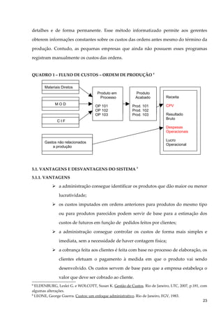detalhes e de forma permanente. Esse método informatizado permite aos gerentes
obterem informações constantes sobre os custos das ordens antes mesmo do término da
produção. Contudo, as pequenas empresas que ainda não possuem esses programas
registram manualmente os custos das ordens.
QUADRO 1 – FLUXO DE CUSTOS – ORDEM DE PRODUÇÃO 4
5.1. VANTAGENS E DESVANTAGENS DO SISTEMA 5
5.1.1. VANTAGENS
 a administração consegue identificar os produtos que dão maior ou menor
lucratividade;
 os custos imputados em ordens anteriores para produtos do mesmo tipo
ou para produtos parecidos podem servir de base para a estimação dos
custos de futuros em função de pedidos feitos por clientes;
 a administração consegue controlar os custos de forma mais simples e
imediata, sem a necessidade de haver contagem física;
 a cobrança feita aos clientes é feita com base no processo de elaboração, os
clientes efetuam o pagamento à medida em que o produto vai sendo
desenvolvido. Os custos servem de base para que a empresa estabeleça o
valor que deve ser cobrado ao cliente.
4
ELDENBURG, Leslei G. e WOLCOTT, Susan K. Gestão de Custos. Rio de Janeiro, LTC, 2007, p.181, com
algumas alterações.
5
LEONE, George Guerra. Custos: um enfoque administrativo. Rio de Janeiro, FGV, 1983.
Materiais Diretos
M O D
C I F
Gastos não relacionados
a produção
Produto em
Processo
OP 101
OP 102
OP 103
Produto
Acabado
Prod. 101
Prod. 102
Prod. 103
Receita
CPV
Resultado
Bruto
Despesas
Operacionais
Lucro
Operacional
23
 