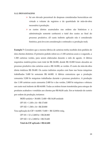 5.1.2. DESVANTAGENS
 há um elevado percentual de despesas consideradas burocráticas em
virtude o volume de registros e da quantidade de mão-de-obra
necessário à produção;
 os custos diretos acumulados nas ordens são históricos e a
administração somente conhecerá o total dos custos ao final do
processo produtivo. (O custo indireto aplicado não é considerado
histórico, pois leva em consideração o estimado e a produção real).
Exemplo 7: Considere que a mesma fábrica de carteiras tenha recebido dois pedidos de
dois clientes distintos. O primeiro pedido refere-se a 1.100 carteiras azuis e o segundo, a
1.300 carteiras verdes, para serem elaboradas durante o mês de agosto. A fábrica
requisitou matéria-prima num total de R$ 24.000, donde R$ 10.000 foram alocados ao
processo produtivo das carteiras azuis e R$ 14.000, as verdes. O custo da mão-de-obra
direta totalizou R$ 38.400. Os custos indiretos orçados com base nas horas máquinas
trabalhadas 5.400 hr somaram R$ 64.800. A fábrica comunicou que a produção
consumiu 5.200 hr máquinas trabalhadas durante o processo produtivo. A produção
das 1.100 carteiras azuis consumiu 2.400 hr e das verdes, 2.800 hr máquinas e efetuou
um custo real indireto de R$ 64.800. Todas as ordens foram transferidas para estoque de
produtos acabados e vendidas aos clientes por R$ 84,00 cada. Em se tratando de custeio
por ordem de produção, teríamos:
MOD unitária = 38.400 / 2.400 = R$ 16,00 unidade
OP 101 = 1.100 x 16 = R$ 17.600
OP 102 = 1.300 x 16 = R$ 20.800
Taxa aplicação do CIF = 64.800 / 5.400 = R$ 12,00/hr máq.
OP 101 = 12 x 2.400 hr = R$ 28.800
OP 102 = 12 x 2.800 hr = R$ 33.600
Total da CIF aplicada = R$ 62.400
24
 