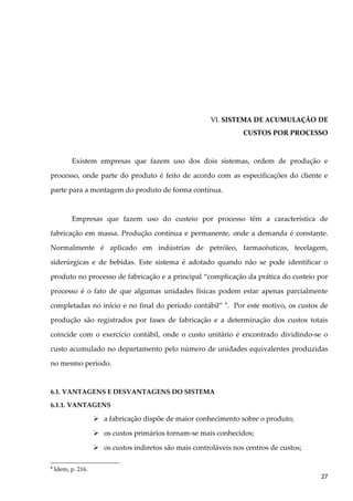 VI. SISTEMA DE ACUMULAÇÃO DE
CUSTOS POR PROCESSO
Existem empresas que fazem uso dos dois sistemas, ordem de produção e
processo, onde parte do produto é feito de acordo com as especificações do cliente e
parte para a montagem do produto de forma contínua.
Empresas que fazem uso do custeio por processo têm a característica de
fabricação em massa. Produção contínua e permanente, onde a demanda é constante.
Normalmente é aplicado em indústrias de petróleo, farmacêuticas, tecelagem,
siderúrgicas e de bebidas. Este sistema é adotado quando não se pode identificar o
produto no processo de fabricação e a principal “complicação da prática do custeio por
processo é o fato de que algumas unidades físicas podem estar apenas parcialmente
completadas no início e no final do período contábil” 6
. Por este motivo, os custos de
produção são registrados por fases de fabricação e a determinação dos custos totais
coincide com o exercício contábil, onde o custo unitário é encontrado dividindo-se o
custo acumulado no departamento pelo número de unidades equivalentes produzidas
no mesmo período.
6.1. VANTAGENS E DESVANTAGENS DO SISTEMA
6.1.1. VANTAGENS
 a fabricação dispõe de maior conhecimento sobre o produto;
 os custos primários tornam-se mais conhecidos;
 os custos indiretos são mais controláveis nos centros de custos;
6
Idem, p. 216.
27
 