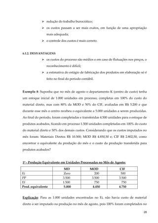  redução do trabalho burocrático;
 os custos passam a ser mais exatos, em função de uma apropriação
mais adequada;
 o controle dos custos é mais correto.
6.1.2. DESVANTAGENS
 os custos do processo são médios e em caso de flutuações nos preços, o
reconhecimento é difícil;
 a estimativa do estágio de fabricação dos produtos em elaboração só é
feito no final do período contábil.
Exemplo 8: Suponha que no mês de agosto o departamento K (centro de custo) tenha
um estoque inicial de 1.000 unidades em processo, completas em 100% do custo do
material direto, mas com 80% da MOD e 50% do CIF, avaliadas em R$ 5.200 e que
durante esse mês o centro recebeu o equivalente a 5.000 unidades a serem produzidas.
Ao final do período, foram completadas e transferidas 4.500 unidades para o estoque de
produtos acabados, ficando em processo 1.500 unidades completadas em 100% do custo
do material direto e 50% dos demais custos. Considerando que os custos imputados no
mês foram: Materiais Diretos R$ 10.500; MOD R$ 4.850,50 e; CIF R$ 2.802,50, como
encontrar o equivalente da produção do mês e o custo da produção transferida para
produtos acabados?
1º - Produção Equivalente em Unidades Processadas no Mês de Agosto:
MD MOD CIF
Ei Zero 200 500
PP 3.500 3.500 3.500
Ef 1.500 750 750
Prod. equivalente 5.000 4.450 4.750
Explicação: Para as 1.000 unidades encontradas no Ei, não havia custo de material
direto a ser imputado na produção no mês de agosto, pois 100% foram completados no
28
 