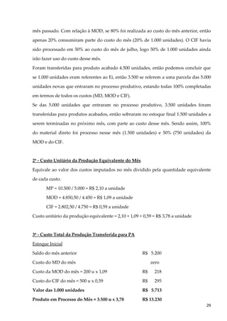 mês passado. Com relação à MOD, se 80% foi realizada ao custo do mês anterior, então
apenas 20% consumiram parte do custo do mês (20% de 1.000 unidades). O CIF havia
sido processado em 50% ao custo do mês de julho, logo 50% de 1.000 unidades ainda
irão fazer uso do custo desse mês.
Foram transferidas para produto acabado 4.500 unidades, então podemos concluir que
se 1.000 unidades eram referentes ao Ei, então 3.500 se referem a uma parcela das 5.000
unidades novas que entraram no processo produtivo, estando todas 100% completadas
em termos de todos os custos (MD, MOD e CIF).
Se das 5.000 unidades que entraram no processo produtivo, 3.500 unidades foram
transferidas para produtos acabados, então sobraram no estoque final 1.500 unidades a
serem terminadas no próximo mês, com parte ao custo desse mês. Sendo assim, 100%
do material direto foi processo nesse mês (1.500 unidades) e 50% (750 unidades) da
MOD e do CIF.
2º - Custo Unitário da Produção Equivalente do Mês
Equivale ao valor dos custos imputados no mês dividido pela quantidade equivalente
de cada custo.
MP = 10.500 / 5.000 = R$ 2,10 a unidade
MOD = 4.850,50 / 4.450 = R$ 1,09 a unidade
CIF = 2.802,50 / 4.750 = R$ 0,59 a unidade
Custo unitário da produção equivalente = 2,10 + 1,09 + 0,59 = R$ 3,78 a unidade
3º - Custo Total da Produção Transferida para PA
Estoque Inicial
Saldo do mês anterior R$ 5.200
Custo do MD do mês zero
Custo da MOD do mês = 200 u x 1,09 R$ 218
Custo do CIF do mês = 500 u x 0,59 R$ 295
Valor das 1.000 unidades R$ 5.713
Produto em Processo do Mês = 3.500 u x 3,78 R$ 13.230
29
 