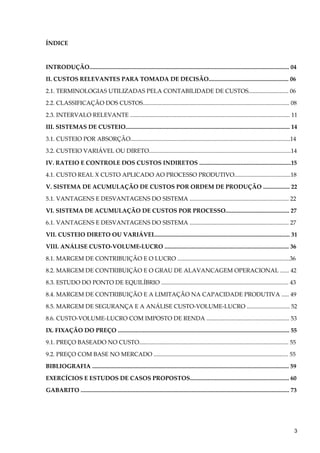 ÍNDICE
INTRODUÇÃO....................................................................................................................................... 04
II. CUSTOS RELEVANTES PARA TOMADA DE DECISÃO...................................................... 06
2.1. TERMINOLOGIAS UTILIZADAS PELA CONTABILIDADE DE CUSTOS........................... 06
2.2. CLASSIFICAÇÃO DOS CUSTOS................................................................................................... 08
2.3. INTERVALO RELEVANTE ............................................................................................................ 11
III. SISTEMAS DE CUSTEIO............................................................................................................... 14
3.1. CUSTEIO POR ABSORÇÃO............................................................................................................14
3.2. CUSTEIO VARIÁVEL OU DIRETO................................................................................................14
IV. RATEIO E CONTROLE DOS CUSTOS INDIRETOS ..............................................................15
4.1. CUSTO REAL X CUSTO APLICADO AO PROCESSO PRODUTIVO......................................18
V. SISTEMA DE ACUMULAÇÃO DE CUSTOS POR ORDEM DE PRODUÇÃO .................. 22
5.1. VANTAGENS E DESVANTAGENS DO SISTEMA ................................................................... 22
VI. SISTEMA DE ACUMULAÇÃO DE CUSTOS POR PROCESSO........................................... 27
6.1. VANTAGENS E DESVANTAGENS DO SISTEMA ................................................................... 27
VII. CUSTEIO DIRETO OU VARIÁVEL........................................................................................... 31
VIII. ANÁLISE CUSTO-VOLUME-LUCRO .................................................................................... 36
8.1. MARGEM DE CONTRIBUIÇÃO E O LUCRO ............................................................................36
8.2. MARGEM DE CONTRIBUIÇÃO E O GRAU DE ALAVANCAGEM OPERACIONAL ...... 42
8.3. ESTUDO DO PONTO DE EQUILÍBRIO ...................................................................................... 43
8.4. MARGEM DE CONTRIBUIÇÃO E A LIMITAÇÃO NA CAPACIDADE PRODUTIVA ..... 49
8.5. MARGEM DE SEGURANÇA E A ANÁLISE CUSTO-VOLUME-LUCRO ............................. 52
8.6. CUSTO-VOLUME-LUCRO COM IMPOSTO DE RENDA ........................................................ 53
IX. FIXAÇÃO DO PREÇO .................................................................................................................... 55
9.1. PREÇO BASEADO NO CUSTO..................................................................................................... 55
9.2. PREÇO COM BASE NO MERCADO ........................................................................................... 55
BIBLIOGRAFIA ..................................................................................................................................... 59
EXERCÍCIOS E ESTUDOS DE CASOS PROPOSTOS................................................................... 60
GABARITO ............................................................................................................................................. 73
3
 
