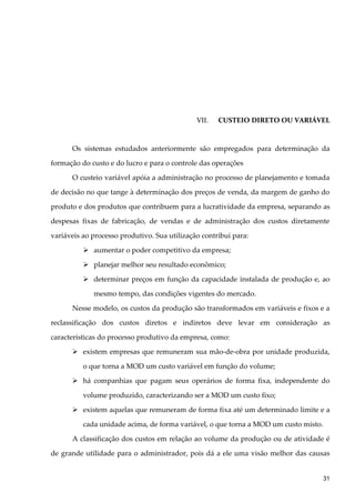 VII. CUSTEIO DIRETO OU VARIÁVEL
Os sistemas estudados anteriormente são empregados para determinação da
formação do custo e do lucro e para o controle das operações
O custeio variável apóia a administração no processo de planejamento e tomada
de decisão no que tange à determinação dos preços de venda, da margem de ganho do
produto e dos produtos que contribuem para a lucratividade da empresa, separando as
despesas fixas de fabricação, de vendas e de administração dos custos diretamente
variáveis ao processo produtivo. Sua utilização contribui para:
 aumentar o poder competitivo da empresa;
 planejar melhor seu resultado econômico;
 determinar preços em função da capacidade instalada de produção e, ao
mesmo tempo, das condições vigentes do mercado.
Nesse modelo, os custos da produção são transformados em variáveis e fixos e a
reclassificação dos custos diretos e indiretos deve levar em consideração as
características do processo produtivo da empresa, como:
 existem empresas que remuneram sua mão-de-obra por unidade produzida,
o que torna a MOD um custo variável em função do volume;
 há companhias que pagam seus operários de forma fixa, independente do
volume produzido, caracterizando ser a MOD um custo fixo;
 existem aquelas que remuneram de forma fixa até um determinado limite e a
cada unidade acima, de forma variável, o que torna a MOD um custo misto.
A classificação dos custos em relação ao volume da produção ou de atividade é
de grande utilidade para o administrador, pois dá a ele uma visão melhor das causas
31
 