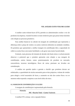 VIII. ANÁLISE CUSTO-VOLUME-LUCRO
A análise custo-volume-lucro (CVL) permite ao administrador avaliar o mix de
produtos da empresa, visando levantar os mais rentáveis para que possa tomar decisões
com relação ao processo produtivo.
Essa análise baseia-se no cálculo da margem de contribuição que representa a
diferença entre o preço de venda e os custos variáveis referentes às unidades vendidas.
Os produtos que apresentam a melhor margem de contribuição têm a capacidade de
cobrir os custos fixos com maior facilidade e a de gerar uma maior lucratividade.
Contudo, num processo de tomada de decisão não basta única e exclusivamente
observar o potencial que o produto apresenta com relação a sua margem de
contribuição, outros fatores, como: posicionamento do produto no mercado;
concorrência; recursos tecnológicos; fluxo de caixa; precisam ser levados em
consideração.
A análise em questão ajuda o gerente a decidir que produtos devem ser
enfatizados, a quantidade de receita necessária para evitar prejuízos, volume de vendas
para atingir o nível necessário de lucro, o aumento ou não dos custos fixos e se os
mesmos estão expondo a empresa a um nível crítico de risco.
8.1. MARGEM DE CONTRIBUIÇÃO E O LUCRO
A margem de contribuição é representada pela fórmula:
Fórmula:
MC = Receita Total – Custos Variáveis
A análise CVL começa com a equação básica:
36
 
