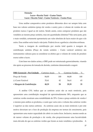 Fórmula:
Lucro = Receita Total – Custos Totais
Lucro = Receita Total – Custos Variáveis – Custos Fixos
Uma análise comparativa entre produtos diferentes deve ser sempre feita com
base nos valores unitários (preço de venda e custo), pois o volume de vendas de um
produto nunca é igual ao de outros. Sendo assim, como comparar produtos que são
vendidos ao mesmo preço unitário, mas em quantidades distintas? Não seria justo, pois
o mais vendido, certamente apresentaria um valor absoluto de lucro maior do que o do
outro. Essa análise seria irreal e não justa. Poderia levar a gerência a decisões errôneas.
Tanto a margem de contribuição por receita total quanto à margem de
contribuição unitária (Preço de venda unitário – Custo variável unitário) são
instrumentos valiosos para se considerar os efeitos que o volume de venda do produto
exerce sobre o lucro.
Com base nos dados acima, a DRE pode ser estruturada gerencialmente, visando
dar apoio ao processo de tomada de decisão, conforme demonstrado a seguir:
DRE Gerencial – Por Unidade Carteiras Azuis % Carteiras Verdes %
Preço de Venda 84,00 100 84,00 100
(-) Custo Variável 35,61 42 56,61 65
= Margem de Contribuição 48,39 58 29,39 35
A análise CVL indica que as carteiras azuis são as mais rentáveis, pois
apresentam uma contribuição marginal de aproximadamente 58%, enquanto que as
carteiras verdes mostram uma rentabilidade de 35%. Como o preço unitário de venda é
o mesmo para ambos os produtos, o custo que varia com o volume das carteiras verdes
é superior ao das outras carteiras. As carteiras azuis são as mais rentáveis e por este
motivo deveriam ser o foco de produção da empresa em termos de crescimento, pois
apresentam uma maior capacidade de cobrir os custos fixos. Inclusive, mesmo sendo as
de menor volume de produção e de venda, elas proporcionaram uma lucratividade
mais elevada do que as carteiras verdes que foram as mais vendidas e produzidas. A
37
 