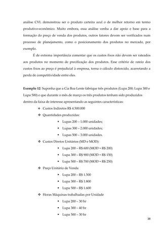 análise CVL demonstrou ser o produto carteira azul o de melhor retorno em termo
produtivo-econômico. Muito embora, essa análise venha a dar apoio e base para a
formação do preço de venda dos produtos, outros fatores devem ser verificados num
processo de planejamento, como o posicionamento dos produtos no mercado, por
exemplo.
É de extrema importância comentar que os custos fixos não devem ser rateados
aos produtos no momento de precificação dos produtos. Esse critério de rateio dos
custos fixos ao preço é prejudicial à empresa, torna o cálculo distorcido, acarretando a
perda de competitividade entre eles.
Exemplo 12: Suponha que a Cia Boa Lente fabrique três produtos (Lupa 200; Lupa 300 e
Lupa 500) e que durante o mês de março os três produtos tenham sido produzidos
dentro da faixa de interesse apresentando as seguintes características:
 Custos Indiretos R$ 4.500.000
 Quantidades produzidas:
 Lupas 200 – 1.000 unidades;
 Lupas 300 – 2.000 unidades;
 Lupas 500 – 3.000 unidades.
 Custos Diretos Unitários (MD e MOD):
 Lupa 200 – R$ 600 (MOD = R$ 200)
 Lupa 300 – R$ 900 (MOD = R$ 150)
 Lupa 500 – R$ 700 (MOD = R$ 250)
 Preço Unitário de Venda
 Lupa 200 – R$ 1.500
 Lupa 300 – R$ 1.800
 Lupa 500 – R$ 1.600
 Horas Máquinas trabalhadas por Unidade
 Lupa 200 – 30 hr
 Lupa 300 – 40 hr
 Lupa 500 – 30 hr
38
 