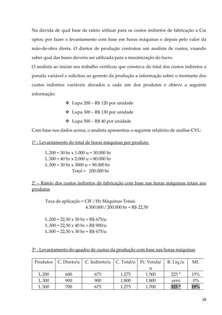 Na dúvida de qual base de rateio utilizar para os custos indiretos de fabricação a Cia
optou por fazer o levantamento com base em horas máquinas e depois pelo valor da
mão-de-obra direta. O diretor de produção contratou um analista de custos, visando
saber qual das bases deveria ser utilizada para a maximização do lucro.
O analista ao iniciar seu trabalho verificou que constava do total dos custos indiretos a
parcela variável e solicitou ao gerente da produção a informação sobre o montante dos
custos indiretos variáveis alocados a cada um dos produtos e obteve a seguinte
informação:
 Lupa 200 – R$ 120 por unidade
 Lupa 300 – R$ 130 por unidade
 Lupa 500 – R$ 40 por unidade
Com base nos dados acima, o analista apresentou o seguinte relatório de análise CVL:
1º - Levantamento do total de horas máquinas por produto.
L.200 = 30 hr x 1.000 u = 30.000 hr
L.300 = 40 hr x 2.000 u = 80.000 hr
L.500 = 30 hr x 3000 u = 90.000 hr
Total = 200.000 hr
2o
– Rateio dos custos indiretos de fabricação com base nas horas máquinas totais aos
produtos
Taxa de aplicação = CIF / Hr Máquinas Totais
4.500.000 / 200.000 hr = R$ 22,50
L.200 = 22,50 x 30 hr = R$ 675/u
L.300 = 22,50 x 40 hr = R$ 900/u
L.500 = 22,50 x 30 hr = R$ 675/u
3º - Levantamento do quadro de custos da produção com base nas horas máquinas
Produtos C. Direto/u C. Indireto/u C. Total/u Pr. Venda/
u
R. Líq./u ML
L.200 600 675 1.275 1.500 225 * 15%
L.300 900 900 1.800 1.800 zero 0%
L.500 700 675 1.275 1.700 325 * 19%
39
 