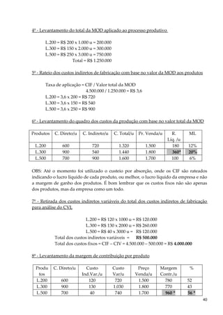 4º - Levantamento do total da MOD aplicado ao processo produtivo
L.200 = R$ 200 x 1.000 u = 200.000
L.300 = R$ 150 x 2.000 u = 300.000
L.500 = R$ 250 x 3.000 u = 750.000
Total = R$ 1.250.000
5º - Rateio dos custos indiretos de fabricação com base no valor da MOD aos produtos
Taxa de aplicação = CIF / Valor total da MOD
4.500.000 / 1.250.000 = R$ 3,6
L.200 = 3,6 x 200 = R$ 720
L.300 = 3,6 x 150 = R$ 540
L.500 = 3,6 x 250 = R$ 900
6º - Levantamento do quadro dos custos da produção com base no valor total da MOD
Produtos C. Direto/u C. Indireto/u C. Total/u Pr. Venda/u R.
Líq. /u
ML
L.200 600 720 1.320 1.500 180 12%
L.300 900 540 1.440 1.800 360* 20%
L.500 700 900 1.600 1.700 100 6%
OBS: Até o momento foi utilizado o custeio por absorção, onde os CIF são rateados
indicando o lucro líquido de cada produto, ou melhor, o lucro líquido da empresa e não
a margem de ganho dos produtos. É bom lembrar que os custos fixos não são apenas
dos produtos, mas da empresa como um todo.
7º - Retirada dos custos indiretos variáveis do total dos custos indiretos de fabricação
para análise do CVL
L.200 = R$ 120 x 1000 u = R$ 120.000
L.300 = R$ 130 x 2000 u = R$ 260.000
L.500 = R$ 40 x 3000 u = R$ 120.000
Total dos custos indiretos variáveis = R$ 500.000
Total dos custos fixos = CIF – CIV = 4.500.000 – 500.000 = R$ 4.000.000
8º - Levantamento da margem de contribuição por produto
Produ
tos
C. Direto/u Custo
Ind.Var./u
Custo
Var/u
Preço
Venda/u
Margem
Contr./u
%
L.200 600 120 720 1.500 780 52
L.300 900 130 1.030 1.800 770 43
L.500 700 40 740 1.700 960 * 56 *
40
 