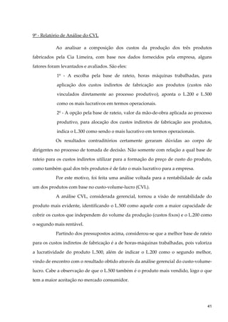 9º - Relatório de Análise do CVL
Ao analisar a composição dos custos da produção dos três produtos
fabricados pela Cia Limeira, com base nos dados fornecidos pela empresa, alguns
fatores foram levantados e avaliados. São eles:
1º - A escolha pela base de rateio, horas máquinas trabalhadas, para
aplicação dos custos indiretos de fabricação aos produtos (custos não
vinculados diretamente ao processo produtivo), aponta o L.200 e L.500
como os mais lucrativos em termos operacionais.
2º - A opção pela base de rateio, valor da mão-de-obra aplicada ao processo
produtivo, para alocação dos custos indiretos de fabricação aos produtos,
indica o L.300 como sendo o mais lucrativo em termos operacionais.
Os resultados contraditórios certamente geraram dúvidas ao corpo de
dirigentes no processo de tomada de decisão. Não somente com relação a qual base de
rateio para os custos indiretos utilizar para a formação do preço de custo do produto,
como também qual dos três produtos é de fato o mais lucrativo para a empresa.
Por este motivo, foi feita uma análise voltada para a rentabilidade de cada
um dos produtos com base no custo-volume-lucro (CVL).
A análise CVL, considerada gerencial, tornou a visão de rentabilidade do
produto mais evidente, identificando o L.500 como aquele com a maior capacidade de
cobrir os custos que independem do volume da produção (custos fixos) e o L.200 como
o segundo mais rentável.
Partindo dos pressupostos acima, considerou-se que a melhor base de rateio
para os custos indiretos de fabricação é a de horas-máquinas trabalhadas, pois valoriza
a lucratividade do produto L.500, além de indicar o L.200 como o segundo melhor,
vindo de encontro com o resultado obtido através da análise gerencial do custo-volume-
lucro. Cabe a observação de que o L.500 também é o produto mais vendido, logo o que
tem a maior aceitação no mercado consumidor.
41
 