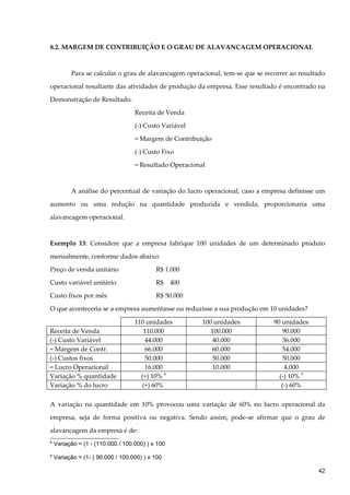 8.2. MARGEM DE CONTRIBUIÇÃO E O GRAU DE ALAVANCAGEM OPERACIONAL
Para se calcular o grau de alavancagem operacional, tem-se que se recorrer ao resultado
operacional resultante das atividades de produção da empresa. Esse resultado é encontrado na
Demonstração de Resultado.
Receita de Venda
(-) Custo Variável
= Margem de Contribuição
(-) Custo Fixo
= Resultado Operacional
A análise do percentual de variação do lucro operacional, caso a empresa definisse um
aumento ou uma redução na quantidade produzida e vendida, proporcionaria uma
alavancagem operacional.
Exemplo 13: Considere que a empresa fabrique 100 unidades de um determinado produto
mensalmente, conforme dados abaixo:
Preço de venda unitário R$ 1.000
Custo variável unitário R$ 400
Custo fixos por mês R$ 50.000
O que aconteceria se a empresa aumentasse ou reduzisse a sua produção em 10 unidades?
110 unidades 100 unidades 90 unidades
Receita de Venda 110.000 100.000 90.000
(-) Custo Variável 44.000 40.000 36.000
= Margem de Contr. 66.000 60.000 54.000
(-) Custos fixos 50.000 50.000 50.000
= Lucro Operacional 16.000 10.000 4.000
Variação % quantidade (+) 10% 8
(-) 10% 9
Variação % do lucro (+) 60% (-) 60%
A variação na quantidade em 10% provocou uma variação de 60% no lucro operacional da
empresa, seja de forma positiva ou negativa. Sendo assim, pode-se afirmar que o grau de
alavancagem da empresa é de:
8
Variação = (1 - (110.000 / 100.000) ) x 100
9
Variação = (1- ( 90.000 / 100.000) ) x 100
42
 