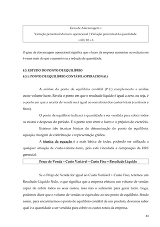 Grau de Alavancagem =
Variação percentual do lucro operacional / Variação percentual da quantidade
= 60 / 10 = 6
O grau de alavancagem operacional significa que o lucro da empresa aumentou ou reduziu em
6 vezes mais do que o aumento ou a redução da quantidade.
8.3. ESTUDO DO PONTO DE EQUILÍBRIO
8.3.1. PONTO DE EQUILÍBRIO CONTÁBIL (OPERACIONAL)
A análise do ponto de equilíbrio contábil (P.E.) complementa a análise
custo-volume-lucro. Revela o ponto em que o resultado líquido é igual a zero, ou seja, é
o ponto em que a receita de venda será igual ao somatório dos custos totais (variáveis e
fixos).
O ponto de equilíbrio indicará a quantidade a ser vendida para cobrir todos
os custos e despesas do período. É o ponto zero entre o lucro e o prejuízo do exercício.
Existem três técnicas básicas de determinação do ponto de equilíbrio:
equação, margem de contribuição e representação gráfica.
A técnica da equação é a mais básica de todas, podendo ser utilizada a
qualquer situação de custo-volume-lucro, pois está vinculada a composição da DRE
gerencial.
Preço de Venda – Custo Variável – Custo Fixo = Resultado Líquido
Se o Preço de Venda for igual ao Custo Variável + Custo Fixo, teremos um
Resultado Líquido Nulo, o que significa que a empresa efetuou um volume de vendas
capaz de cobrir todos os seus custos, mas não o suficiente para gerar lucro. Logo,
podemos dizer que o volume de vendas se equivaleu ao seu ponto de equilíbrio. Sendo
assim, para encontrarmos o ponto de equilíbrio contábil de um produto, devemos saber
qual é a quantidade a ser vendida para cobrir os custos totais da empresa.
43
 