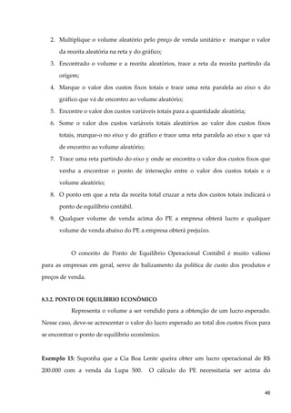2. Multiplique o volume aleatório pelo preço de venda unitário e marque o valor
da receita aleatória na reta y do gráfico;
3. Encontrado o volume e a receita aleatórios, trace a reta da receita partindo da
origem;
4. Marque o valor dos custos fixos totais e trace uma reta paralela ao eixo x do
gráfico que vá de encontro ao volume aleatório;
5. Encontre o valor dos custos variáveis totais para a quantidade aleatória;
6. Some o valor dos custos variáveis totais aleatórios ao valor dos custos fixos
totais, marque-o no eixo y do gráfico e trace uma reta paralela ao eixo x que vá
de encontro ao volume aleatório;
7. Trace uma reta partindo do eixo y onde se encontra o valor dos custos fixos que
venha a encontrar o ponto de interseção entre o valor dos custos totais e o
volume aleatório;
8. O ponto em que a reta da receita total cruzar a reta dos custos totais indicará o
ponto de equilíbrio contábil.
9. Qualquer volume de venda acima do PE a empresa obterá lucro e qualquer
volume de venda abaixo do PE a empresa obterá prejuízo.
O conceito de Ponto de Equilíbrio Operacional Contábil é muito valioso
para as empresas em geral, serve de balizamento da política de custo dos produtos e
preços de venda.
8.3.2. PONTO DE EQUILÍBRIO ECONÔMICO
Representa o volume a ser vendido para a obtenção de um lucro esperado.
Nesse caso, deve-se acrescentar o valor do lucro esperado ao total dos custos fixos para
se encontrar o ponto de equilíbrio econômico.
Exemplo 15: Suponha que a Cia Boa Lente queira obter um lucro operacional de R$
200.000 com a venda da Lupa 500. O cálculo do PE necessitaria ser acima do
46
 