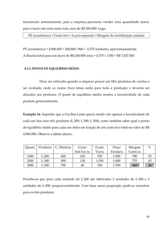 encontrado anteriormente, pois a empresa precisaria vender uma quantidade maior,
pois o lucro não seria mais nulo, mas de R$ 200.000. Logo,
PE (econômico) = Custo fixo + Lucro esperado / Margem de contribuição unitária
PE (econômico) = 4.000.000 + 200.000 / 960 = 4.375 unidades, aproximadamente.
A Receita total para um lucro de R$ 200.000 seria = 4.375 x 1700 = R$ 7.437.500
8.3.3. PONTO DE EQUILÍBRIO MÉDIO
Deve ser utilizado quando a empresa possui um Mix produtos de vendas a
ser avaliado, onde os custos fixos totais serão para toda a produção e deverão ser
alocados aos produtos. O ponto de equilíbrio médio mostra a lucratividade de cada
produto gerencialmente.
Exemplo 16: Suponha que a Cia Boa Lente queira medir não apenas a lucratividade de
cada um dos seus três produtos (L.200; L.300; L.500), como também saber qual o ponto
de equilíbrio médio para cada um deles em função de um custo fixo total no valor de R$
4.000.000. Observe a tabela abaixo:
Quant. Produtos C. Direto/u Custo
Ind.Var./u
Custo
Var/u
Preço
Venda/u
Margem
Contr./u
%
1000 L.200 600 120 720 1.500 780 52
2000 L.300 900 130 1.030 1.800 770 43
3000 L.500 700 40 740 1.700 960 * 56 *
Percebe-se que para cada unidade do L.200 são fabricadas 2 unidades do L.300 e 3
unidades do L.500, proporcionalmente. Com base nessa proporção, pode-se encontrar
para os três produtos:
47
 