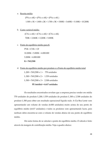 a. Receita média
(PVu x nK) + (PVu x nK) + (PVu x nK )
1.500 x 1K + 1.800 x 2K + 1.700 x 3K = 1500K + 3.600K + 5.100K = 10.200K
b. Custo variável médio
(CVu x nK) + (CVu x nK) + (CVu x nK)
720K + 2.060K + 2.220K = 5.000K
c. Ponto de equilíbrio médio para K
PVK = CVK + CF
10.200K = 5.000K + 4.000.000
5.200K = 4.000.000
K = 769,2308
d. Ponto de equilíbrio médio por produto e o Ponto de equilíbrio médio total
L.200 = 769,2308 x 1 = 770 unidades
L.300 = 769,2308 x 2 = 1.539 unidades
L.500 = 769,2308 x 3 = 2.308 unidades
PE (médio) = 4.617 unidades
Os resultados encontrados revelam que a empresa precisa vender em média
770 unidades do produto L.200; 1.539 unidades do produto L.300 e; 2.308 unidades do
produto L.500 para obter um resultado operacional líquido nulo. A Cia Boa Lente vem
apresentando um volume de vendas (6.000 unidades) muito acima do seu ponto de
equilíbrio médio (4.617 unidades) e todos os produtos vem apresentando lucro, pois
nenhum deles encontra-se com o volume de vendas abaixo do seu ponto de equilíbrio
médio.
Há outra forma de se calcular o ponto de equilíbrio médio. O cálculo é feito
através da margem de contribuição média. Veja o quadro abaixo:
48
 