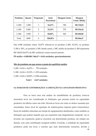 Produtos Quant. Proporção Anal.
Percentual
Margem Contr. Margem
Contr. Média
L.200 1.000 1 16,67% 780 R$ 130,03
L.300 2.000 2 33,33% 770 R$ 256,64
L.500 3.000 3 50,00% 960 R$ 480,00
Total 6000 6 100,00% - R$ 866,67
Das 6.000 unidades totais, 16,67% referem-se ao produto L.200; 33,33%, ao produto
L.300 e; 50%, ao produto L.500. Sendo assim, a MC média do produto L.200 representa
R$ 130,03 (16,67% da MC unitária) e assim sucessivamente.
PE médio = 4.000.000 / 866,67 = 4.616 unidades, aproximadamente.
Mix de produtos em que ocorre o ponto de equilíbrio médio:
L.200 = 4.616 x 16,67% = 770 unidades
L.300 = 4.616 x 33,33% = 1.539 unidades
L.500 = 4.616 x 50,00% = 2.308 unidades
Total = 4.617 unidades
8.4. MARGEM DE CONTRIBUIÇÃO E A LIMITAÇÃO NA CAPACIDADE PRODUTIVA
Para se fazer uma real análise da rentabilidade de produtos, torna-se
necessário levar em consideração as limitações que possam existir na capacidade
produtiva da fábrica como um todo. Devem-se levar em conta os efeitos causados por
ociosidades, baixo nível de aquisição de matéria-prima imposto pelos fornecedores;
horas de trabalho reduzidas em função de equipamentos danificados, como também as
limitações que podem impedir que um orçamento seja integralmente cumprido. Ao se
levantar um orçamento, pode-se encontrar um determinado produto, em relação aos
demais, com uma contribuição marginal melhor. Contudo, a realidade da capacidade
produtiva pode nos levar a concluir que num determinado momento, devido a
49
 