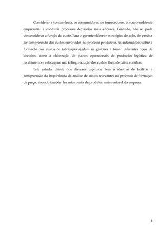 Considerar a concorrência, os consumidores, os fornecedores, o macro-ambiente
empresarial é conduzir processos decisórios mais eficazes. Contudo, não se pode
desconsiderar a função do custo. Para o gerente elaborar estratégias de ação, ele precisa
ter compreensão dos custos envolvidos no processo produtivo. As informações sobre a
formação dos custos de fabricação ajudam os gestores a tomar diferentes tipos de
decisões, como a elaboração de planos operacionais de produção; logística de
recebimento e estocagem; marketing; redução dos custos; fluxo de caixa e; outras.
Este estudo, diante dos diversos capítulos, tem o objetivo de facilitar a
compreensão da importância da análise de custos relevantes no processo de formação
de preço, visando também levantar o mix de produtos mais rentável da empresa.
5
 