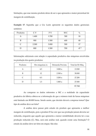 limitações, que esse mesmo produto deixe de ser o que apresenta o maior percentual de
margem de contribuição.
Exemplo 17: Suponha que a Cia Lurin apresente os seguintes dados gerenciais
unitários:
Produtos C V P V M C %
A 1.400 1.700 300 18
B 900 1.500 600 40
C 2.500 3.000 500 17
D 800 1.500 700 47 *
Informações adicionais com relação à capacidade produtiva das máquinas envolvidas
na produção dos quatro produtos:
Produtos Hrs máquinas /u Demanda Prevista Total de Hr Máq
A 4,5 3.000 u 13.500
B 12 2.500 u 30.000
C 8,5 3.200 u 27.200
D 1,5 1.800 u 27.000
97.700
Ao comparar os dados referentes a MC e a realidade da capacidade
produtiva da fábrica obteve-se a informação de que o número total de horas máquinas
está limitado em 88.800 horas. Sendo assim, que decisão deverá a empresa tomar? Que
tipo de análise deve ser feita?
A análise deve passar pelo estudo do produto que apresenta a melhor
margem de contribuição, pois o produto D faz crer que sua produção jamais deveria ser
reduzida, enquanto que aquele que apresenta a menor rentabilidade deveria ter a sua
produção reduzida (C). Mas, será está análise real, quando existe uma limitação? O
estudo da análise deve ser feito em etapas. São elas:
50
 