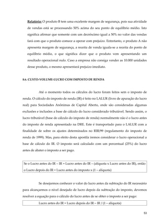 Relatório: O produto B tem uma excelente margem de segurança, pois sua atividade
de vendas está se processando 50% acima do seu ponto de equilíbrio médio. Isto
significa afirmar que somente com um decréscimo igual a 50% no valor das vendas
fará com que o produto comece a operar com prejuízo. Entretanto, o produto A não
apresenta margem de segurança, a receita de venda iguala-se a receita do ponto de
equilíbrio médio, o que significa dizer que o produto vem apresentando um
resultado operacional nulo. Caso a empresa não consiga vender as 10.000 unidades
desse produto, o mesmo apresentará prejuízo imediato.
8.6. CUSTO-VOLUME-LUCRO COM IMPOSTO DE RENDA
Até o momento todos os cálculos do lucro foram feitos sem o imposto de
renda. O cálculo do imposto de renda (IR) é feito no LALUR (livro de apuração do lucro
real) para Sociedades Anônimas de Capital Aberto, onde são consideradas algumas
exclusões e inclusões a base de cálculo do lucro considerado tributável. Sendo assim, o
lucro tributável (base de cálculo do imposto de renda) normalmente não é o lucro antes
do imposto de renda apresentado na DRE. Este é transportado para o LALUR com a
finalidade de sobre os ajustes determinados no RIR/99 (regulamento do imposto de
renda de 1999). Mas, para efeito desta apostila iremos considerar o lucro operacional a
base de cálculo do IR. O imposto será calculado com um percentual (25%) do lucro
antes de abater o imposto a ser pago.
Se o Lucro antes do IR – IR = Lucro antes do IR – (alíquota x Lucro antes do IR), então
o Lucro depois do IR = Lucro antes do imposto x (1 – alíquota)
Se desejarmos conhecer o valor do lucro antes da subtração do IR necessário
para alcançarmos o nível desejado de lucro depois da subtração do imposto, devemos
resolver a equação para o cálculo do lucro antes de se obter o imposto a ser pago:
Lucro antes do IR = Lucro depois do IR – IR / (1 – alíquota)
53
 
