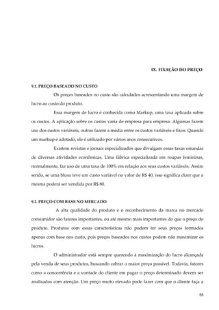 IX. FIXAÇÃO DO PREÇO
9.1. PREÇO BASEADO NO CUSTO
Os preços baseados no custo são calculados acrescentando uma margem de
lucro ao custo do produto.
Essa margem de lucro é conhecida como Markup, uma taxa aplicada sobre
os custos. A aplicação sobre os custos varia de empresa para empresa. Algumas fazem
uso dos custos variáveis, outras fazem a média entre os custos variáveis e fixos. Quando
um markup é adotado, ele é utilizado por vários anos consecutivos.
Existem revistas e jornais especializados que divulgam essas taxas oriundas
de diversas atividades econômicas. Uma fábrica especializada em roupas femininas,
normalmente, faz uso de uma taxa de 100% em relação aos seus custos variáveis. Assim
sendo, se uma blusa teve um custo variável no valor de R$ 40, isso significa dizer que a
mesma poderá ser vendida por R$ 80.
9.2. PREÇO COM BASE NO MERCADO
A alta qualidade do produto e o reconhecimento da marca no mercado
consumidor são fatores importantes, ou até mesmo mais importantes do que o preço do
produto. Produtos com essas características não podem ter seus preços formados
apenas com base nos custo, pois preços baseados nos custos podem não maximizar os
lucros.
O administrador está sempre querendo à maximização do lucro alcançada
pela venda de seus produtos, buscando cobrar o maior preço possível. Todavia, fatores
como a concorrência e a vontade do cliente em pagar o preço determinado devem ser
analisados com atenção. Um preço muito elevado pode fazer com que o cliente faça a
55
 