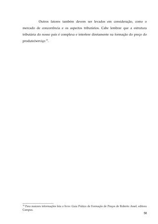 Outros fatores também devem ser levados em consideração, como o
mercado de concorrência e os aspectos tributários. Cabe lembrar que a estrutura
tributária do nosso país é complexa e interfere diretamente na formação do preço do
produto/serviço 10
.
10
Para maiores informações leia o livro: Guia Prático de Formação de Preços de Roberto Assef, editora
Campus.
58
 