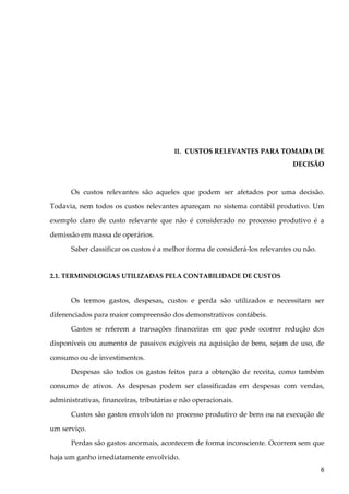 II. CUSTOS RELEVANTES PARA TOMADA DE
DECISÃO
Os custos relevantes são aqueles que podem ser afetados por uma decisão.
Todavia, nem todos os custos relevantes apareçam no sistema contábil produtivo. Um
exemplo claro de custo relevante que não é considerado no processo produtivo é a
demissão em massa de operários.
Saber classificar os custos é a melhor forma de considerá-los relevantes ou não.
2.1. TERMINOLOGIAS UTILIZADAS PELA CONTABILIDADE DE CUSTOS
Os termos gastos, despesas, custos e perda são utilizados e necessitam ser
diferenciados para maior compreensão dos demonstrativos contábeis.
Gastos se referem a transações financeiras em que pode ocorrer redução dos
disponíveis ou aumento de passivos exigíveis na aquisição de bens, sejam de uso, de
consumo ou de investimentos.
Despesas são todos os gastos feitos para a obtenção de receita, como também
consumo de ativos. As despesas podem ser classificadas em despesas com vendas,
administrativas, financeiras, tributárias e não operacionais.
Custos são gastos envolvidos no processo produtivo de bens ou na execução de
um serviço.
Perdas são gastos anormais, acontecem de forma inconsciente. Ocorrem sem que
haja um ganho imediatamente envolvido.
6
 