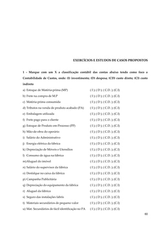 EXERCÍCIOS E ESTUDOS DE CASOS PROPOSTOS
1 - Marque com um X a classificação contábil das contas abaixo tendo como foco a
Contabilidade de Custos, onde: (I) investimento; (D) despesa; (CD) custo direto; (CI) custo
indireto
a) Estoque de Matéria-prima (MP) ( I ); ( D ); ( C.D. ); (C.I)
b) Frete na compra de M.P ( I ); ( D ); ( C.D. ); (C.I)
c) Matéria-prima consumida ( I ); ( D ); ( C.D. ); (C.I)
d) Tributos na venda de produto acabado (PA) ( I ); ( D ); ( C.D. ); (C.I)
e) Embalagem utilizada ( I ); ( D ); ( C.D. ); (C.I)
f) Frete pago para o cliente ( I ); ( D ); ( C.D. ); (C.I)
g) Estoque de Produto em Processo (PP) ( I ); ( D ); ( C.D. ); (C.I)
h) Mão-de-obra do operário ( I ); ( D ); ( C.D. ); (C.I)
i) Salário do Administrativo ( I ); ( D ); ( C.D. ); (C.I)
j) Energia elétrica da fábrica ( I ); ( D ); ( C.D. ); (C.I)
k) Depreciação de Móveis e Utensílios ( I ); ( D ); ( C.D. ); (C.I)
l) Consumo de água na fábrica ( I ); ( D ); ( C.D. ); (C.I)
m)Aluguel do imóvel ( I ); ( D ); ( C.D. ); (C.I)
n) Salário do supervisor da fábrica ( I ); ( D ); ( C.D. ); (C.I)
o) Desfalque no caixa da fábrica ( I ); ( D ); ( C.D. ); (C.I)
p) Campanha Publicitária ( I ); ( D ); ( C.D. ); (C.I)
q) Depreciação do equipamento da fábrica ( I ); ( D ); ( C.D. ); (C.I)
r) Aluguel da fábrica ( I ); ( D ); ( C.D. ); (C.I)
s) Seguro das instalações fabris ( I ); ( D ); ( C.D. ); (C.I)
t) Materiais secundários de pequeno valor ( I ); ( D ); ( C.D. ); (C.I)
u) Mat. Secundários de fácil identificação no PA ( I ); ( D ); ( C.D. ); (C.I)
60
 
