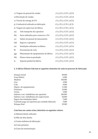 v) Viagens do pessoal de vendas ( I ); ( D ); ( C.D. ); (C.I)
w)Devolução de vendas ( I ); ( D ); ( C.D. ); (C.I)
x) Veículo de entrega do PA ( I ); ( D ); ( C.D. ); (C.I)
y) Combustível utilizado na fabricação ( I ); ( D ); ( C.D. ); (C.I)
z) Viagens do supervisor da fábrica ( I ); ( D ); ( C.D. ); (C.I)
aa) Vale transporte dos operários ( I ); ( D ); ( C.D. ); (C.I)
bb) Sacos utilizados para conservar o PA ( I ); ( D ); ( C.D. ); (C.I)
cc) Salário do pessoal do faturamento ( I ); ( D ); ( C.D. ); (C.I)
dd) Seguros a apropriar ( I ); ( D ); ( C.D. ); (C.I)
ee) Instalações utilizadas na fábrica ( I ); ( D ); ( C.D. ); (C.I)
ff) Ferramentas de corte ( I ); ( D ); ( C.D. ); (C.I)
gg) Manutenção de equipamentos da fábrica ( I ); ( D ); ( C.D. ); (C.I)
hh) Horas-extras na produção ( I ); ( D ); ( C.D. ); (C.I)
ii) Imposto predial da fábrica ( I ); ( D ); ( C.D. ); (C.I)
2. A fábrica Orleans Ltda tem os seguintes elementos de custo no processo de fabricação:
Estoque inicial 28.000
Força Motriz 6.000
Madeira 100.000
Lixa 2.000
Cola 8.000
Deprec. de equipamentos 11.000
Parafusos 10.000
Verniz 5.000
Salários e enc. trabalhistas dos operários 100.000
Salários e enc. trabalhistas dos supervisores 24.000
Seguro das instalações fabris 7.000
Comissão paga aos operários por unidade fabricada 3.000
Estoque final 32.000
Com base nos custos acima, determine os seguintes valores:
a) Material direito utilizado:
b) Mão de obra direita:
c) Custos indiretos de fabricação:
d) Custo primário:
e) Custo de transformação:
61
 