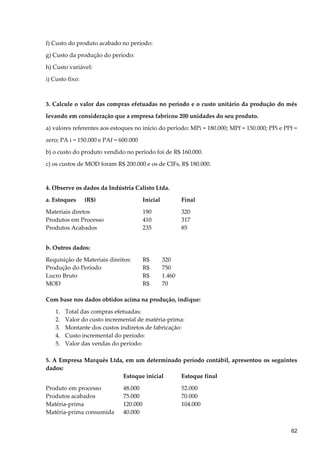 f) Custo do produto acabado no período:
g) Custo da produção do período:
h) Custo variável:
i) Custo fixo:
3. Calcule o valor das compras efetuadas no período e o custo unitário da produção do mês
levando em consideração que a empresa fabricou 200 unidades do seu produto.
a) valores referentes aos estoques no início do período: MPi = 180.000; MPf = 150.000; PPi e PPf =
zero; PA i = 150.000 e PAf = 600.000
b) o custo do produto vendido no período foi de R$ 160.000.
c) os custos de MOD foram R$ 200.000 e os de CIFs, R$ 180.000.
4. Observe os dados da Indústria Calisto Ltda.
a. Estoques (R$) Inicial Final
Materiais diretos 190 320
Produtos em Processo 410 317
Produtos Acabados 235 85
b. Outros dados:
Requisição de Materiais direitos: R$ 320
Produção do Período R$ 750
Lucro Bruto R$ 1.460
MOD R$ 70
Com base nos dados obtidos acima na produção, indique:
1. Total das compras efetuadas:
2. Valor do custo incremental de matéria-prima:
3. Montante dos custos indiretos de fabricação:
4. Custo incremental do período:
5. Valor das vendas do período:
5. A Empresa Marquês Ltda, em um determinado período contábil, apresentou os seguintes
dados:
Estoque inicial Estoque final
Produto em processo 48.000 52.000
Produtos acabados 75.000 70.000
Matéria-prima 120.000 104.000
Matéria-prima consumida 40.000
62
 