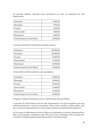 Os materiais indiretos utilizados foram apropriados por meio de requisições de cada
departamento:
Estamparia 12.000,00
Montagem 3.500,00
Furação 4.500,00
Almoxarifado 7.000,00
Manutenção 8.000,00
Administração Geral da Fábrica 25.000,00
A energia consumida foi distribuída da seguinte maneira:
Estamparia 180.000,00
Montagem 100.000,00
Furação 33.000,00
Almoxarifado 17.000,00
Manutenção 20.000,00
Administração Geral da Fábrica 10.000,00
O total da Mão-de-Obra Indireta foi assim apropriado:
Estamparia 40.000,00
Montagem 30.000,00
Furação 50.000,00
Almoxarifado 11.000,00
Manutenção 12.000,00
Administração Geral da Fábrica 68.000,00
O aluguel é atribuído inicialmente apenas à Administração Geral da Fábrica.
A apuração do Custo Indireto Total de cada Departamento é de suma importância para que
possamos determinar o custo de cada produto. Sendo assim, considere os dados abaixo, para
que os custos dos departamentos de serviços sejam alocados aos departamentos produtivos.
a) Os Custos da Administração Geral da Fábrica são distribuídos aos demais Departamentos à
base da área ocupada; a Estamparia ocupa 35% da área total, a Montagem 15%, a Furação 30%.
O restante é utilizado igualmente pelo Almoxarifado e pela Manutenção
64
 