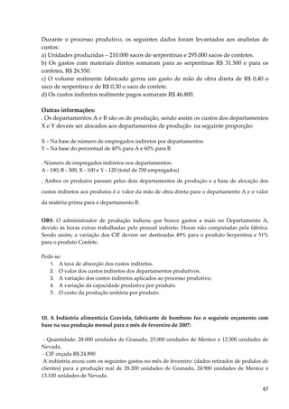 Durante o processo produtivo, os seguintes dados foram levantados aos analistas de
custos:
a) Unidades produzidas – 210.000 sacos de serpentinas e 295.000 sacos de confetes.
b) Os gastos com materiais diretos somaram para as serpentinas R$ 31.500 e para os
confetes, R$ 26.550.
c) O volume realmente fabricado gerou um gasto de mão de obra direta de R$ 0,40 o
saco de serpentina e de R$ 0,30 o saco de confete.
d) Os custos indiretos realmente pagos somaram R$ 46.800.
Outras informações:
. Os departamentos A e B são os de produção, sendo assim os custos dos departamentos
X e Y devem ser alocados aos departamentos de produção na seguinte proporção:
X – Na base de número de empregados indiretos por departamentos.
Y – Na base do percentual de 40% para A e 60% para B
. Número de empregados indiretos nos departamentos:
A - 180; B - 300; X - 100 e Y - 120 (total de 700 empregados)
. Ambos os produtos passam pelos dois departamentos de produção e a base de alocação dos
custos indiretos aos produtos é o valor da mão de obra direta para o departamento A e o valor
da matéria-prima para o departamento B.
OBS: O administrador de produção indicou que houve gastos a mais no Departamento A,
devido às horas extras trabalhadas pelo pessoal indireto. Horas não computadas pela fábrica.
Sendo assim, a variação dos CIF devem ser destinadas 49% para o produto Serpentina e 51%
para o produto Confete.
Pede-se:
1. A taxa de absorção dos custos indiretos.
2. O valor dos custos indiretos dos departamentos produtivos.
3. A variação dos custos indiretos aplicados ao processo produtivo.
4. A variação da capacidade produtiva por produto.
5. O custo da produção unitária por produto.
10. A Indústria alimentícia Graviola, fabricante de bombons fez o seguinte orçamento com
base na sua produção mensal para o mês de fevereiro de 2007:
- Quantidade: 28.000 unidades de Granado, 25.000 unidades de Mentoz e 12.500 unidades de
Nevada.
- CIF orçada R$ 24.890
A indústria arcou com os seguintes gastos no mês de fevereiro: (dados retirados de pedidos de
clientes) para a produção real de 28.200 unidades de Granado, 24.900 unidades de Mentoz e
13.100 unidades de Nevada.
67
 