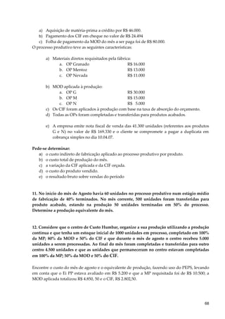 a) Aquisição de matéria-prima a crédito por R$ 46.000.
b) Pagamento dos CIF em cheque no valor de R$ 24.494
c) Folha de pagamento da MOD do mês a ser paga foi de R$ 80.000.
O processo produtivo teve as seguintes características:
a) Materiais diretos requisitados pela fábrica:
a. OP Granado R$ 16.000
b. OP Mentoz R$ 13.000
c. OP Nevada R$ 11.000
b) MOD aplicada à produção:
a. OP G R$ 30.000
b. OP M R$ 15.000
c. OP N R$ 5.000
c) Os CIF foram aplicados à produção com base na taxa de absorção do orçamento.
d) Todas as OPs foram completadas e transferidas para produtos acabados.
e) A empresa emite nota fiscal de venda das 41.300 unidades (referentes aos produtos
G e N) no valor de R$ 169.330 e o cliente se compromete a pagar a duplicata em
cobrança simples no dia 10.04.07.
Pede-se determinar:
a) o custo indireto de fabricação aplicado ao processo produtivo por produto.
b) o custo total de produção do mês.
c) a variação da CIF aplicada e da CIF orçada.
d) o custo do produto vendido.
e) o resultado bruto sobre vendas do período
11. No início do mês de Agosto havia 60 unidades no processo produtivo num estágio médio
de fabricação de 40% terminados. No mês corrente, 500 unidades foram transferidas para
produto acabado, estando na produção 50 unidades terminadas em 50% do processo.
Determine a produção equivalente do mês.
12. Considere que o centro de Custo Humbar, organize a sua produção utilizando a produção
contínua e que tenha um estoque inicial de 1000 unidades em processo, completado em 100%
da MP; 80% da MOD e 50% do CIF e que durante o mês de agosto o centro recebeu 5.000
unidades a serem processadas. Ao final do mês foram completadas e transferidas para outro
centro 4.500 unidades e que as unidades que permaneceram no centro estavam completadas
em 100% da MP; 50% da MOD e 50% do CIF.
Encontre o custo do mês de agosto e o equivalente de produção, fazendo uso do PEPS, levando
em conta que o Ei PP estava avaliado em R$ 5.200 e que a MP requisitada foi de R$ 10.500; a
MOD aplicada totalizou R$ 4.850, 50 e o CIF, R$ 2.802,50.
68
 