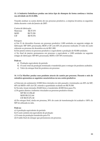 13. A Indústria Embellezze produz um único tipo de shampoo de forma contínua e iniciou
sua atividade em 01.12.2006.
Visando analisar os custos dentro de seu processo produtivo, a empresa levantou os seguintes
dados durante o mês de Janeiro de 2007:
Custos de fabricação
Materiais R$ 57.375
MOD R$ 75.358
CIF R$ 95.576
Estoques:
a) Em 31 de dezembro ficaram em processo produtivo 1.000 unidades no seguinte estágio de
fabricação: MP 100% processada; MOD e CIF com 60% do processo realizado. O valor do custo
referente ao processo de dezembro era de R$ 1.800.
b) Em janeiro entrou no processo produtivo o equivalente a produção de 92.000 unidades.
c) No final de janeiro permaneceu em processo o equivalente a 1.000 unidades no seguinte
estágio de fabricação: MP 80% processada; MOD e CIF 50% terminadas.
Pede-se:
a) Produção equivalente do período
b) O custo total da produção terminada e transferida para o estoque de produtos acabados.
c) Valor do estoque final de produtos em processo
14. A Cia Mariltec produz seus produtos através do custeio por processo. Durante o mês de
setembro apresentou as seguintes características no seu centro produtivo:
a) Estavam em andamento 10.800 litros iniciados no mês passado e terminados em 80% da MP,
60% da MOD e 40% do CIF, estando a quantidade avaliada em R$ 78.300.
b) No mês, foram iniciados 30.600 litros e transferidos 40.000 litros para PA.
c) Os gastos diretos e indiretos vinculados ao processo produtivo foram:
MP R$ 111.056,40
MOD R$ 212.164
CIF R$ 87.675, 80
d) Do estoque final, ainda em processo, 50% do custo de transformação foi acabado e 100% da
MP foi utilizada no mês.
Pede-se:
a) A produção equivalente do período
b) O custo unitário da equivalente de produção
c) O custo da produção transferida para PA
d) O saldo final do estoque que permaneceu em processo.
69
 