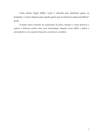 Como afirma Cogan (2002), “custo é utilizado para identificar gastos na
produção e o termo despesas para aqueles gastos que se referem às etapas pós-fábrica”
(p.19).
O gráfico abaixo chamado de conceituação de gastos, despesas e custos destina-se a
explicar a diferença existem entre essas terminologias. Segundo Leone (2009), o gráfico é
autoexplicativo e foca aspectos financeiros, econômicos e contábeis.
7
 