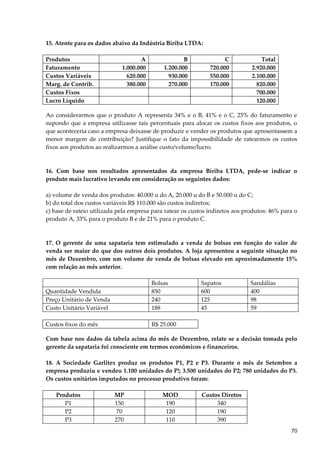 15. Atente para os dados abaixo da Indústria Biriba LTDA:
Produtos A B C Total
Faturamento 1.000.000 1.200.000 720.000 2.920.000
Custos Variáveis 620.000 930.000 550.000 2.100.000
Marg. de Contrib. 380.000 270.000 170.000 820.000
Custos Fixos 700.000
Lucro Líquido 120.000
Ao considerarmos que o produto A representa 34% e o B, 41% e o C, 25% do faturamento e
supondo que a empresa utilizasse tais percentuais para alocar os custos fixos aos produtos, o
que aconteceria caso a empresa deixasse de produzir e vender os produtos que apresentassem a
menor margem de contribuição? Justifique o fato da impossibilidade de ratearmos os custos
fixos aos produtos ao realizarmos a análise custo/volume/lucro.
16. Com base nos resultados apresentados da empresa Biriba LTDA, pede-se indicar o
produto mais lucrativo levando em consideração os seguintes dados:
a) volume de venda dos produtos: 40.000 u do A, 20.000 u do B e 50.000 u do C;
b) do total dos custos variáveis R$ 110.000 são custos indiretos;
c) base de rateio utilizada pela empresa para ratear os custos indiretos aos produtos: 46% para o
produto A, 33% para o produto B e de 21% para o produto C.
17. O gerente de uma sapataria tem estimulado a venda de bolsas em função do valor de
venda ser maior do que dos outros dois produtos. A loja apresentou a seguinte situação no
mês de Dezembro, com um volume de venda de bolsas elevado em aproximadamente 15%
com relação ao mês anterior.
Bolsas Sapatos Sandálias
Quantidade Vendida 850 600 400
Preço Unitário de Venda 240 125 98
Custo Unitário Variável 188 45 59
Custos fixos do mês R$ 25.000
Com base nos dados da tabela acima do mês de Dezembro, relate se a decisão tomada pelo
gerente da sapataria foi consciente em termos econômicos e financeiros.
18. A Sociedade Garlitex produz os produtos P1, P2 e P3. Durante o mês de Setembro a
empresa produziu e vendeu 1.100 unidades do P!; 3.500 unidades do P2; 780 unidades do P3.
Os custos unitários imputados no processo produtivo foram:
Produtos MP MOD Custos Diretos
P1 150 190 340
P2 70 120 190
P3 270 110 390
70
 